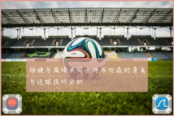 杨健与周琦共同点评布伦森的身高与运球技巧分析