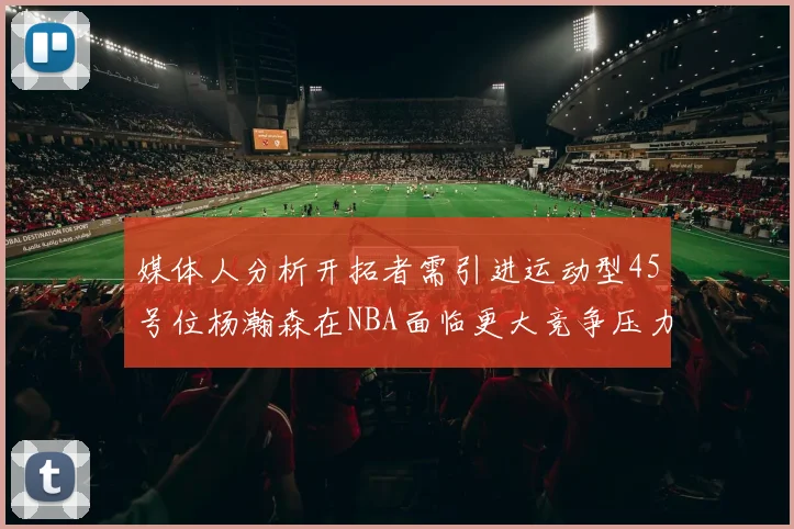 媒体人分析开拓者需引进运动型45号位杨瀚森在NBA面临更大竞争压力