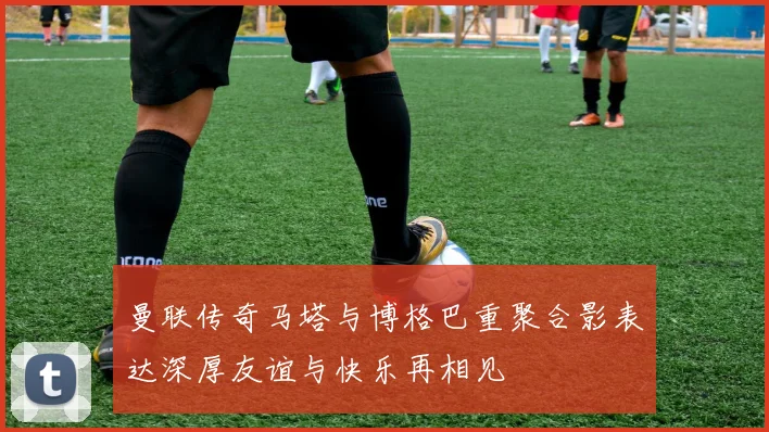 曼联传奇马塔与博格巴重聚合影表达深厚友谊与快乐再相见