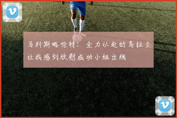 马科斯略伦特：全力以赴的乌拉圭让我感到欣慰成功小组出线