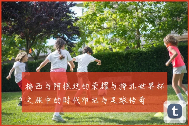 梅西与阿根廷的荣耀与挣扎世界杯之旅中的时代印记与足球传奇