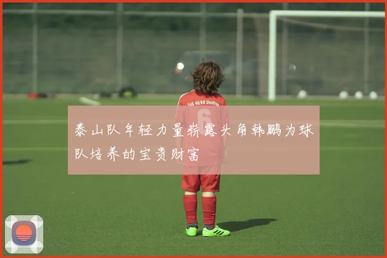 泰山队年轻力量崭露头角韩鹏为球队培养的宝贵财富