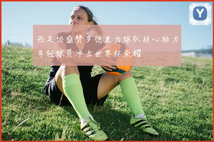 西足协盛赞罗德里为球队核心助力年轻球员冲击世界杯荣耀