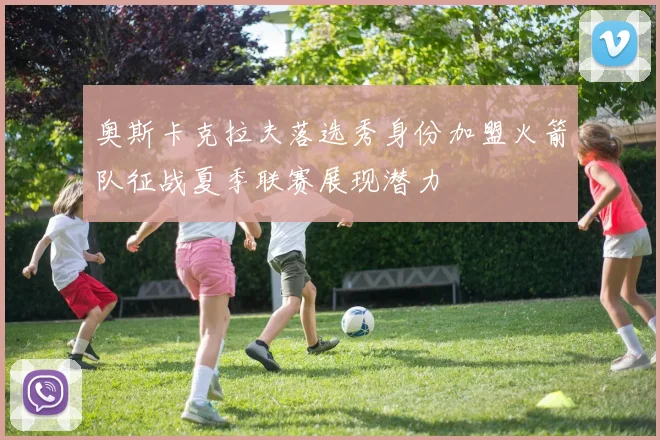 奥斯卡克拉夫落选秀身份加盟火箭队征战夏季联赛展现潜力