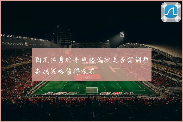 国足热身对手风格偏软是否需调整备战策略值得深思