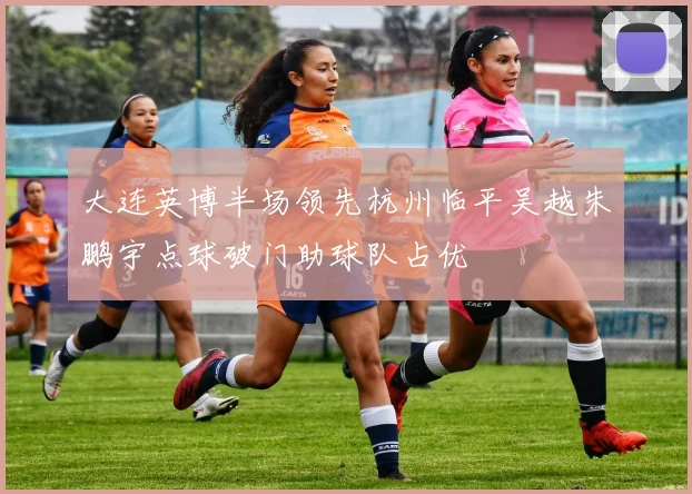 大连英博半场领先杭州临平吴越朱鹏宇点球破门助球队占优