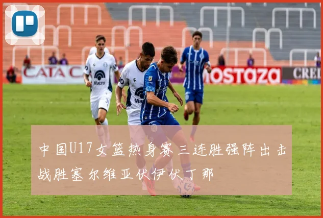 中国U17女篮热身赛三连胜强阵出击战胜塞尔维亚伏伊伏丁那
