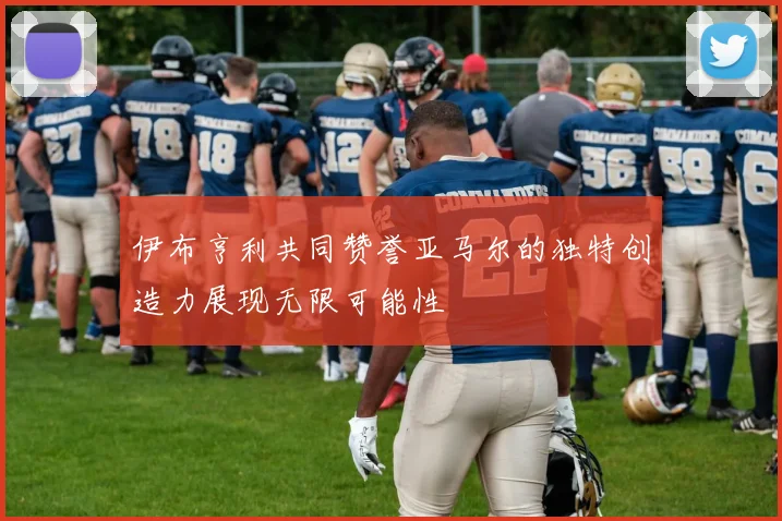 伊布亨利共同赞誉亚马尔的独特创造力展现无限可能性