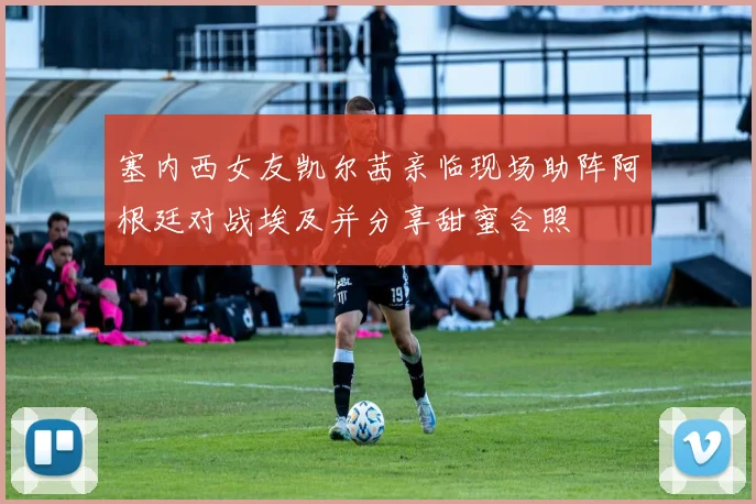塞内西女友凯尔茜亲临现场助阵阿根廷对战埃及并分享甜蜜合照