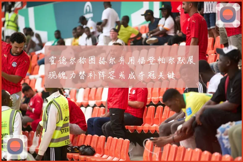 霍德尔称图赫尔弃用福登帕尔默展现魄力替补阵容或成夺冠关键