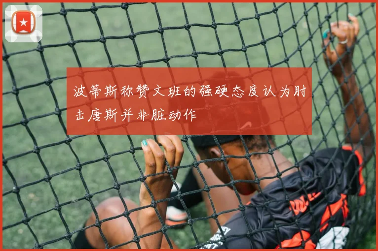 波蒂斯称赞文班的强硬态度认为肘击唐斯并非脏动作